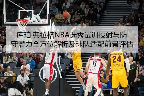 库珀·弗拉格NBA选秀试训投射与防守潜力全方位解析及球队适配前景评估